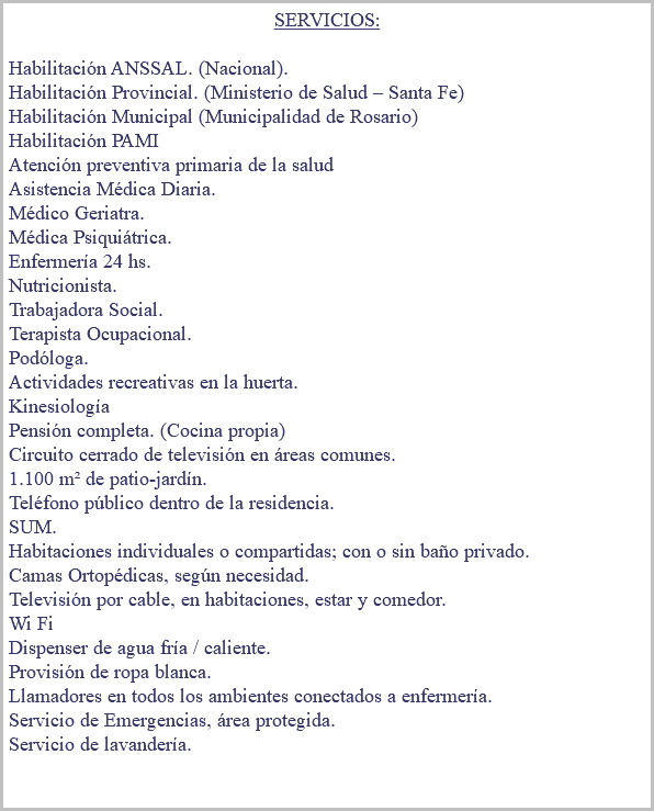 &nbsp;SERVICIOS: Habilitación ANSSAL. (Nacional). Habilitación Provincial. (Ministerio de Salud – Santa Fe) Habilitación Municipal (Municipalidad de Rosario) Habilitación PAMI Atención preventiva primaria de la salud Asistencia Médica Diaria. Médico Geriatra. Médica Psiquiátrica. Enfermería 24 hs. Nutricionista. Trabajadora Social. Terapista Ocupacional. Podóloga. Actividades recreativas en la huerta. Kinesiología Pensión completa. (Cocina propia) Circuito cerrado de televisión en áreas comunes. 1.100 m² de patio-jardín. Teléfono público dentro de la residencia. SUM. Habitaciones individuales o compartidas; con o sin baño privado. Camas Ortopédicas, según necesidad. Televisión por cable, en habitaciones, estar y comedor. Wi Fi Dispenser de agua fría / caliente. Provisión de ropa blanca. Llamadores en todos los ambientes conectados a enfermería. Servicio de Emergencias, área protegida. Servicio de lavandería. 