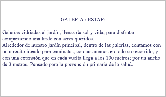 &nbsp;GALERIA / ESTAR: Galerías vidriadas al jardín, llenas de sol y vida, para disfrutar compartiendo una tarde con seres queridos. Alrededor de nuestro jardín principal, dentro de las galerías, contamos con un circuito ideado para caminatas, con pasamanos en todo su recorrido, y con una extensión que en cada vuelta llega a los 100 metros; por un ancho de 3 metros. Pensado para la prevención primaria de la salud. 