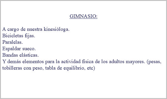 &nbsp;GIMNASIO: A cargo de nuestra kinesióloga. Bicicletas fijas. Paralelas. Espaldar sueco. Bandas elásticas. Y demás elementos para la actividad física de los adultos mayores. (pesas, tobilleras con peso, tabla de equilibrio, etc) 
