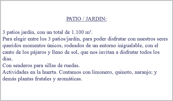 &nbsp;PATIO / JARDIN: 3 patios jardín, con un total de 1.100 m². Para elegir entre los 3 patios/jardín, para poder disfrutar con nuestros seres queridos momentos únicos, rodeados de un entorno inigualable, con el canto de los pájaros y lleno de sol, que nos invitan a disfrutar todos los días. Con senderos para sillas de ruedas. Actividades en la huerta. Contamos con limonero, quinoto, naranjo; y demás plantas frutales y aromáticas. 