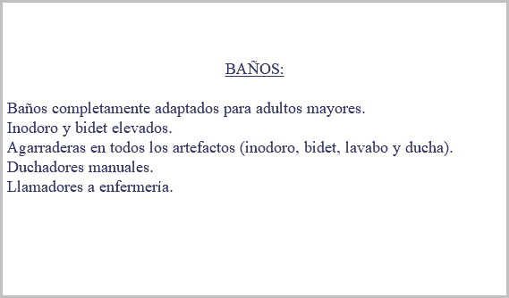 &nbsp;BAÑOS: Baños completamente adaptados para adultos mayores. Inodoro y bidet elevados. Agarraderas en todos los artefactos (inodoro, bidet, lavabo y ducha). Duchadores manuales. Llamadores a enfermería. 